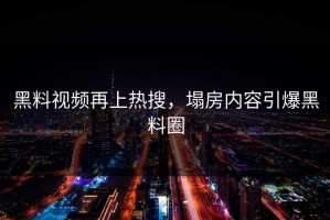 黑料视频再上热搜，塌房内容引爆黑料圈