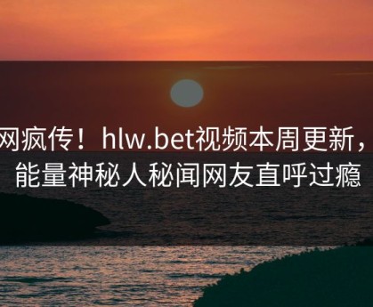 全网疯传！hlw.bet视频本周更新，正能量神秘人秘闻网友直呼过瘾