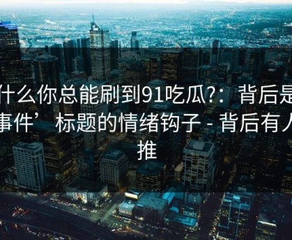 为什么你总能刷到91吃瓜?：背后是‘大事件’标题的情绪钩子 - 背后有人在推