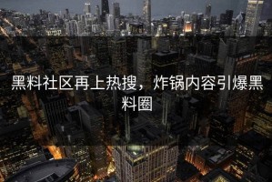黑料社区再上热搜，炸锅内容引爆黑料圈