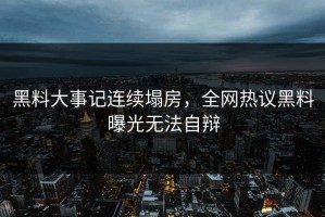 黑料大事记连续塌房，全网热议黑料曝光无法自辩