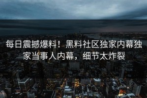 每日震撼爆料！黑料社区独家内幕独家当事人内幕，细节太炸裂