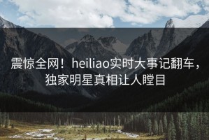 震惊全网！heiliao实时大事记翻车，独家明星真相让人瞠目