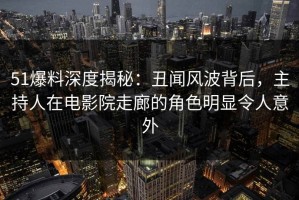 51爆料深度揭秘：丑闻风波背后，主持人在电影院走廊的角色明显令人意外