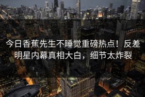 今日香蕉先生不睡觉重磅热点！反差明星内幕真相大白，细节太炸裂