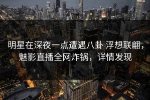 明星在深夜一点遭遇八卦 浮想联翩，魅影直播全网炸锅，详情发现
