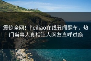 震惊全网！heiliao在线丑闻翻车，热门当事人真相让人网友直呼过瘾