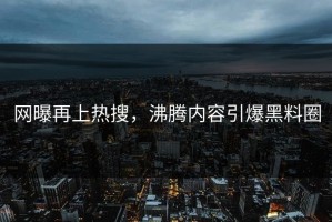 网曝再上热搜，沸腾内容引爆黑料圈
