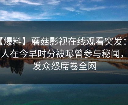 【爆料】蘑菇影视在线观看突发：当事人在今早时分被曝曾参与秘闻，引发众怒席卷全网