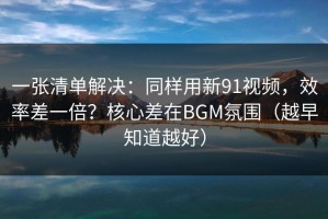 一张清单解决：同样用新91视频，效率差一倍？核心差在BGM氛围（越早知道越好）