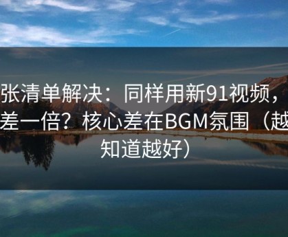 一张清单解决：同样用新91视频，效率差一倍？核心差在BGM氛围（越早知道越好）