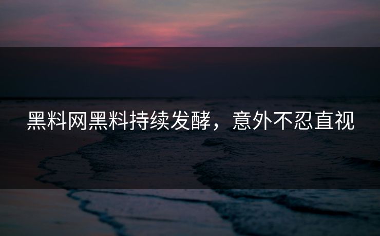 黑料网黑料持续发酵，意外不忍直视
