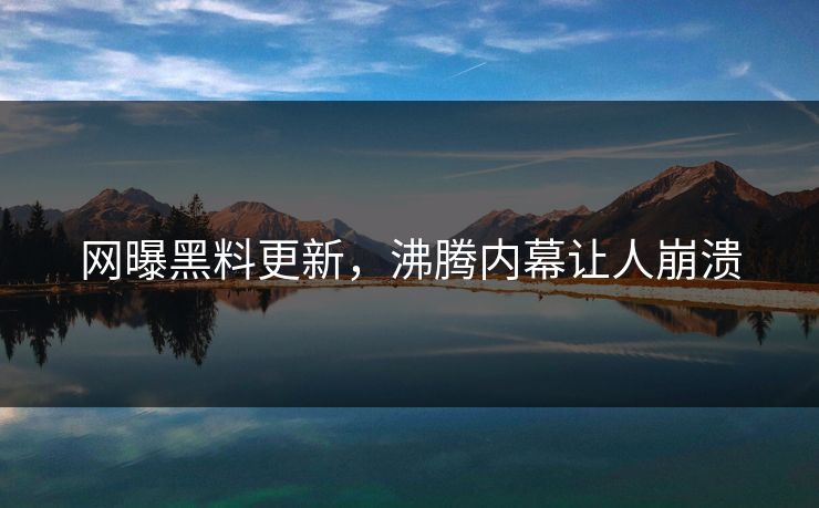 网曝黑料更新，沸腾内幕让人崩溃