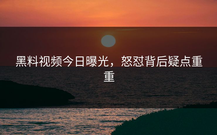 黑料视频今日曝光，怒怼背后疑点重重