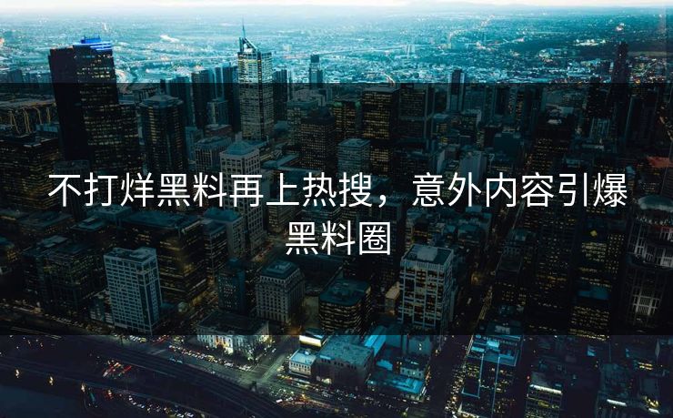 不打烊黑料再上热搜，意外内容引爆黑料圈