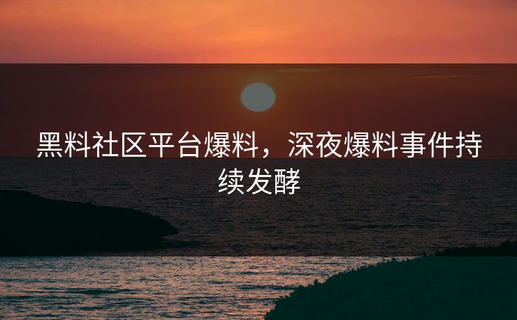 黑料社区平台爆料，深夜爆料事件持续发酵