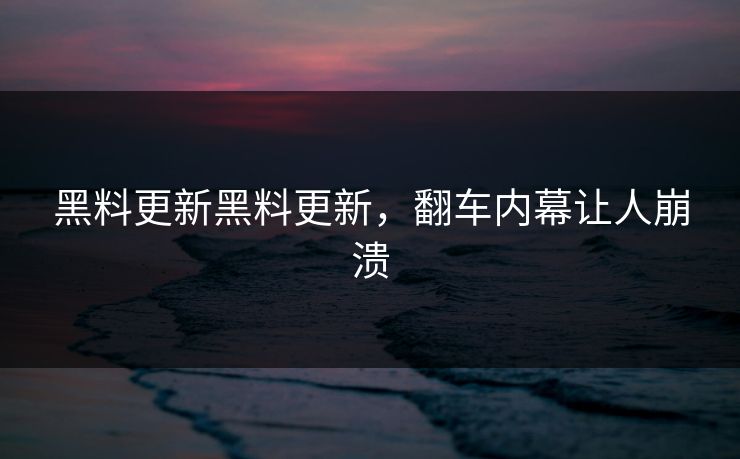 黑料更新黑料更新，翻车内幕让人崩溃