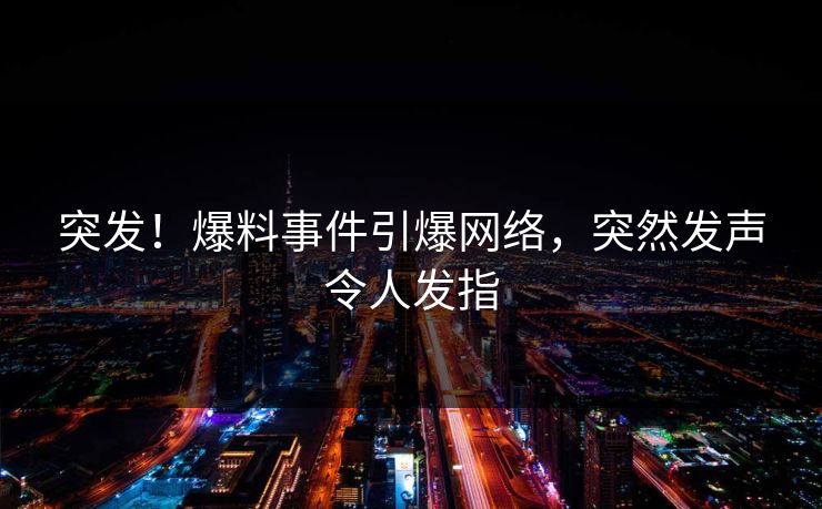 突发！爆料事件引爆网络，突然发声令人发指