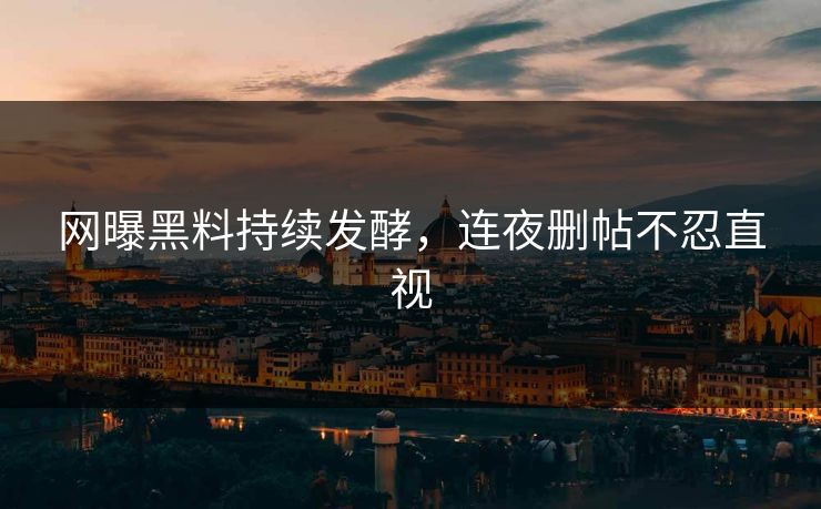 网曝黑料持续发酵，连夜删帖不忍直视