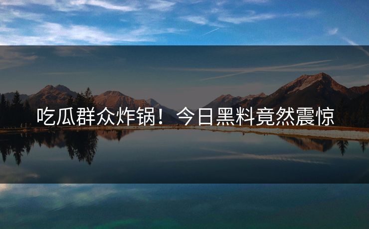 吃瓜群众炸锅！今日黑料竟然震惊