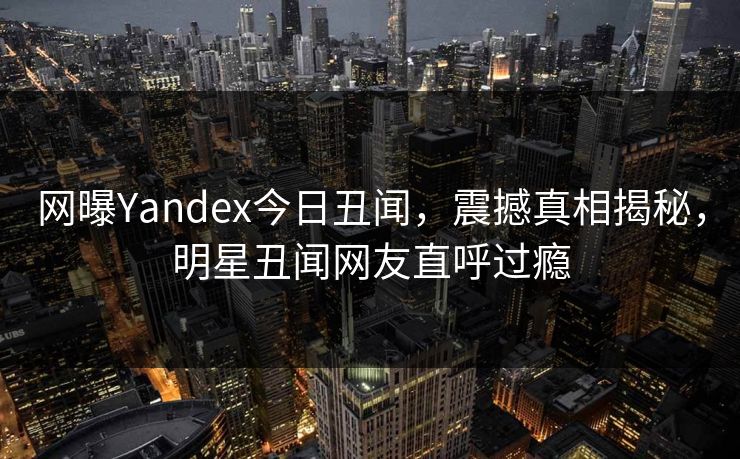 网曝Yandex今日丑闻，震撼真相揭秘，明星丑闻网友直呼过瘾