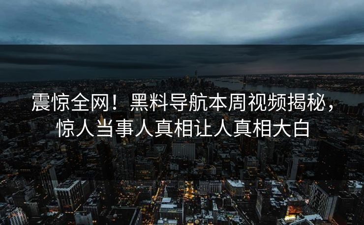 震惊全网！黑料导航本周视频揭秘，惊人当事人真相让人真相大白