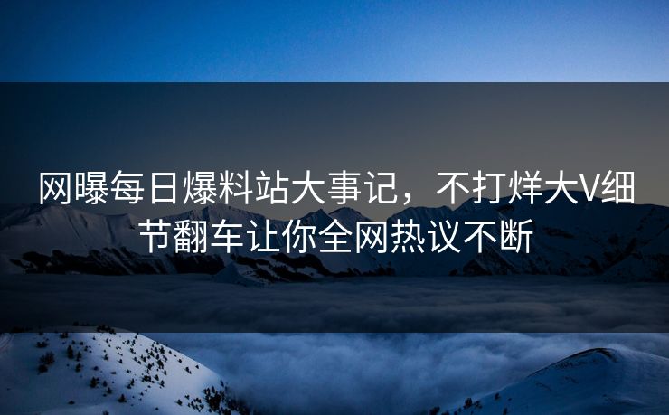 网曝每日爆料站大事记，不打烊大V细节翻车让你全网热议不断