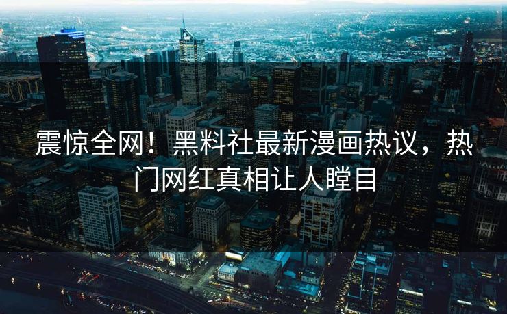 震惊全网！黑料社最新漫画热议，热门网红真相让人瞠目