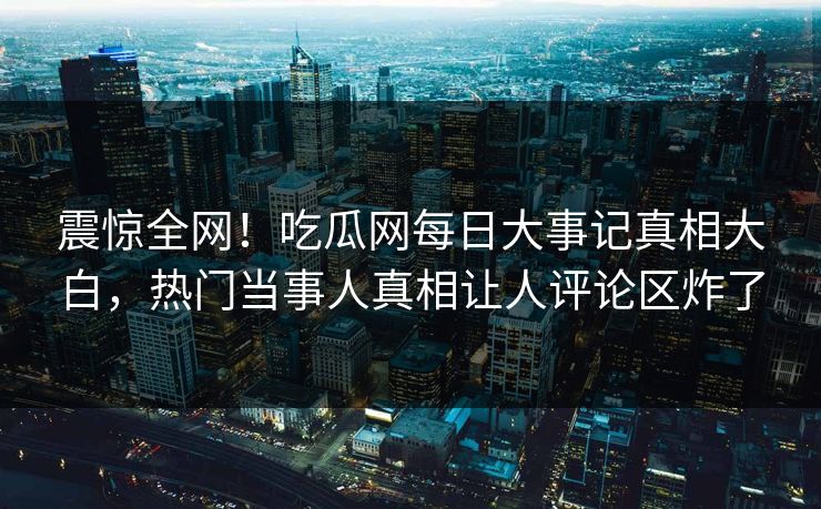 震惊全网！吃瓜网每日大事记真相大白，热门当事人真相让人评论区炸了