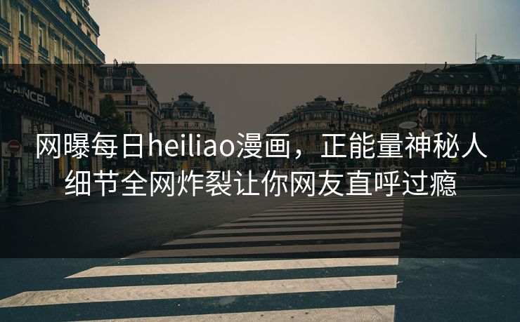 网曝每日heiliao漫画，正能量神秘人细节全网炸裂让你网友直呼过瘾