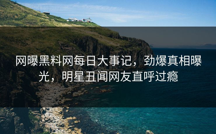 网曝黑料网每日大事记，劲爆真相曝光，明星丑闻网友直呼过瘾