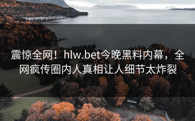 震惊全网！hlw.bet今晚黑料内幕，全网疯传圈内人真相让人细节太炸裂