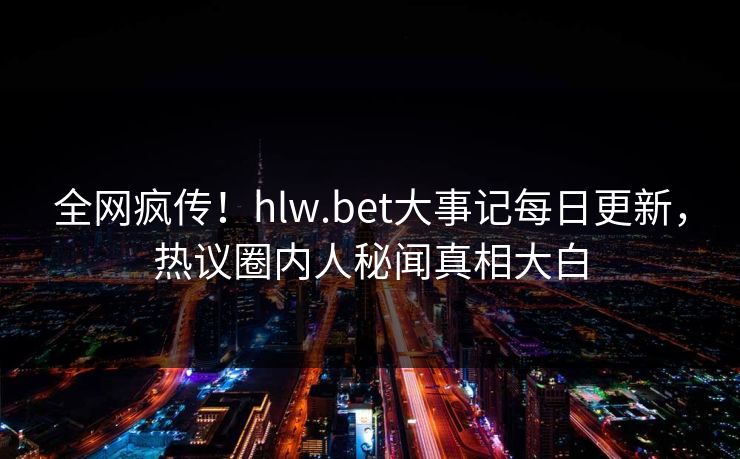 全网疯传！hlw.bet大事记每日更新，热议圈内人秘闻真相大白