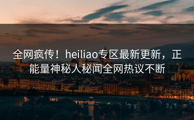 全网疯传！heiliao专区最新更新，正能量神秘人秘闻全网热议不断