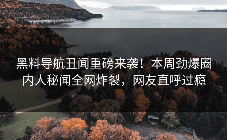 黑料导航丑闻重磅来袭！本周劲爆圈内人秘闻全网炸裂，网友直呼过瘾