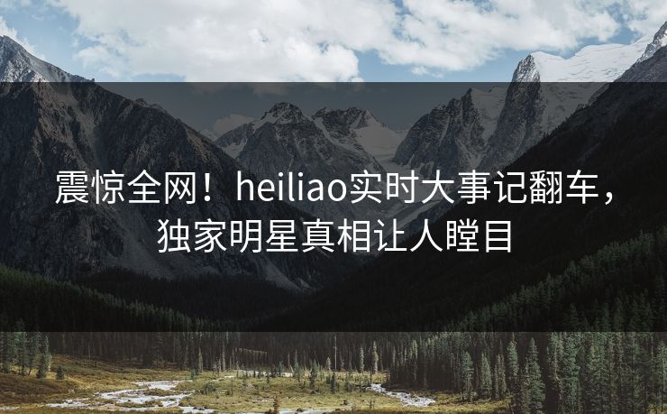 震惊全网！heiliao实时大事记翻车，独家明星真相让人瞠目