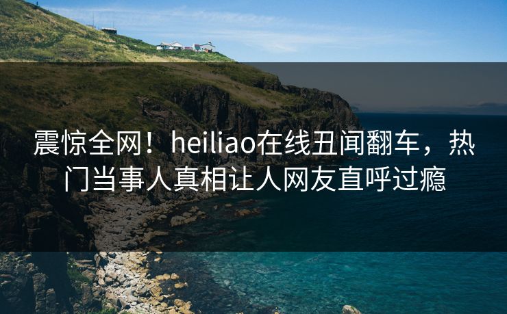 震惊全网！heiliao在线丑闻翻车，热门当事人真相让人网友直呼过瘾