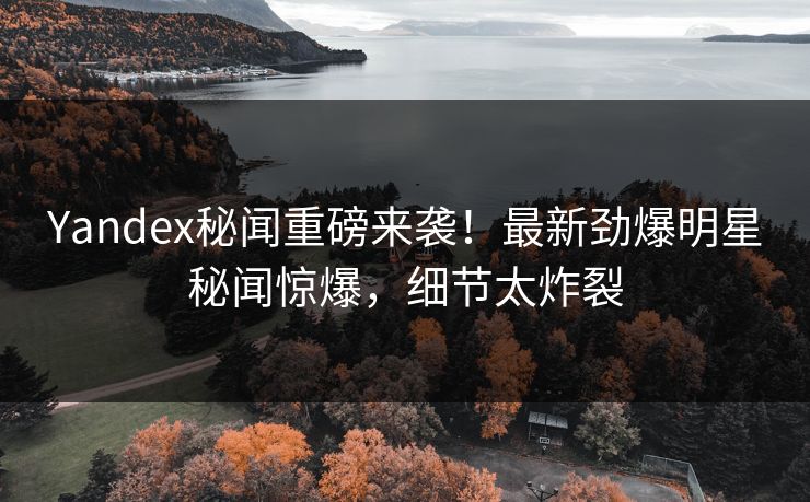 Yandex秘闻重磅来袭！最新劲爆明星秘闻惊爆，细节太炸裂