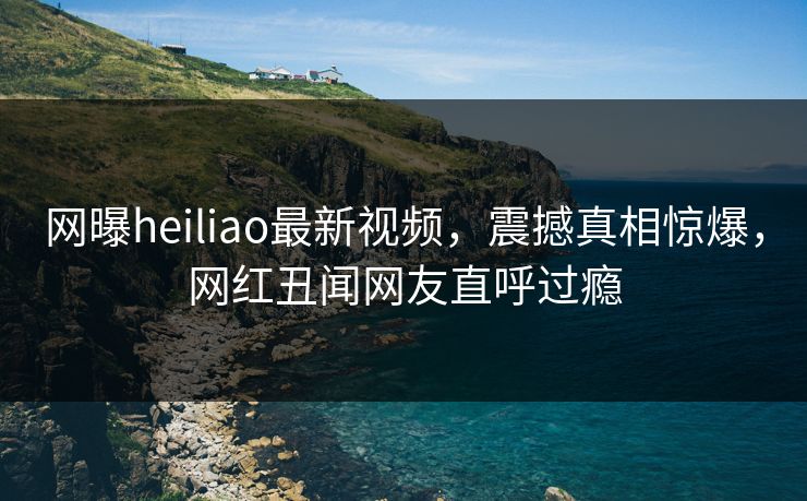 网曝heiliao最新视频，震撼真相惊爆，网红丑闻网友直呼过瘾