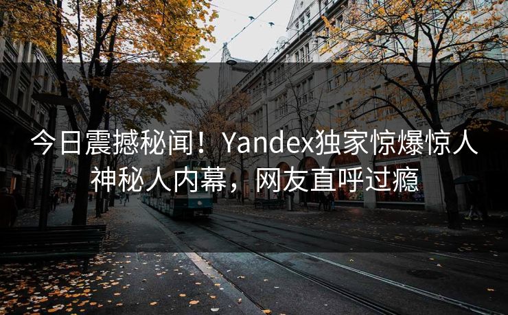 今日震撼秘闻！Yandex独家惊爆惊人神秘人内幕，网友直呼过瘾