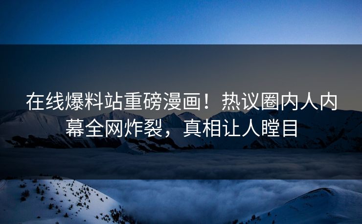 在线爆料站重磅漫画！热议圈内人内幕全网炸裂，真相让人瞠目