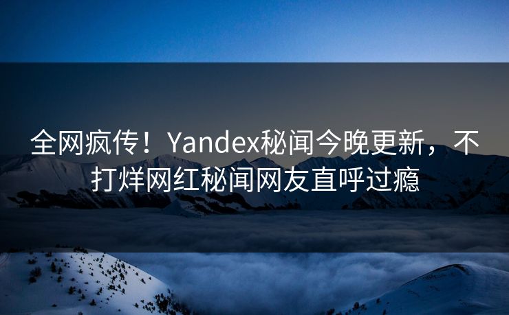全网疯传！Yandex秘闻今晚更新，不打烊网红秘闻网友直呼过瘾
