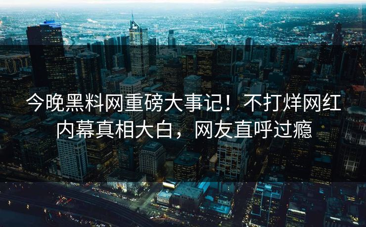今晚黑料网重磅大事记！不打烊网红内幕真相大白，网友直呼过瘾