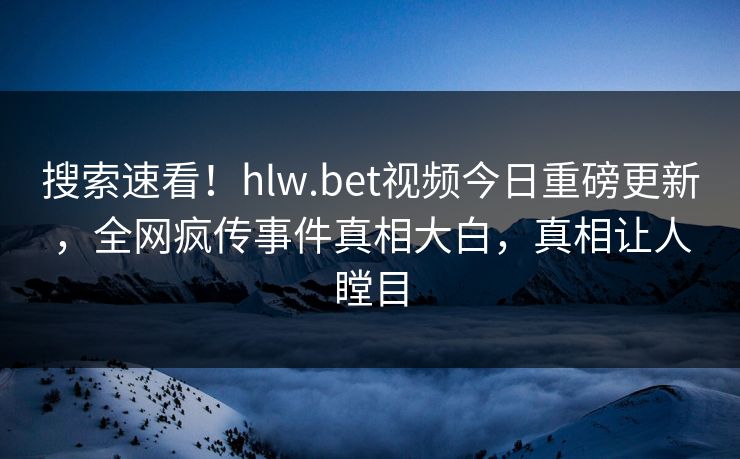 搜索速看！hlw.bet视频今日重磅更新，全网疯传事件真相大白，真相让人瞠目