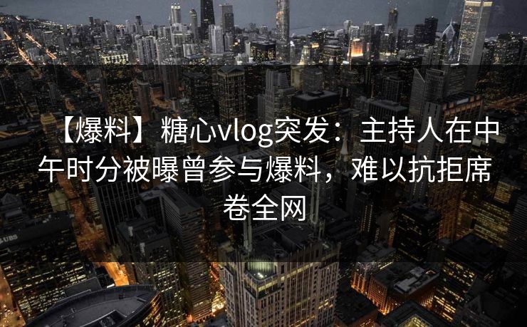 【爆料】糖心vlog突发：主持人在中午时分被曝曾参与爆料，难以抗拒席卷全网