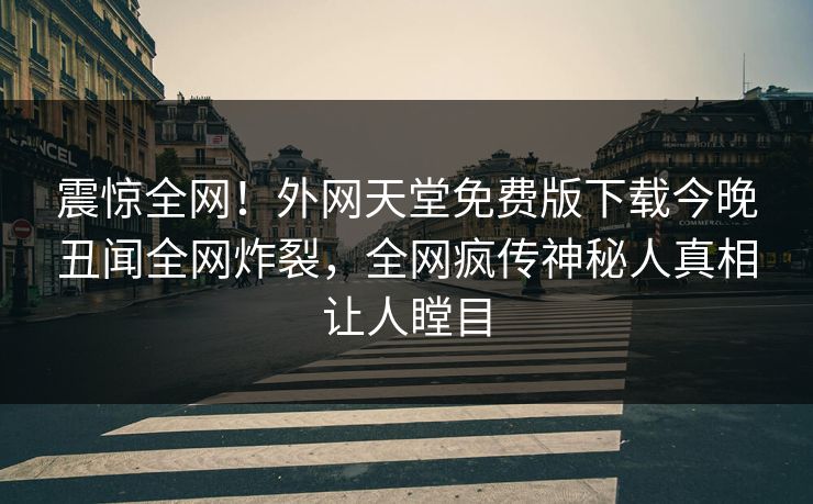 震惊全网！外网天堂免费版下载今晚丑闻全网炸裂，全网疯传神秘人真相让人瞠目