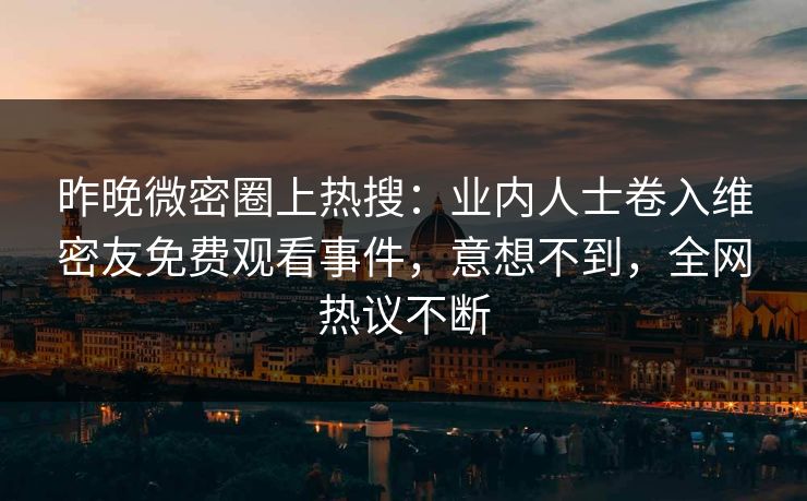 昨晚微密圈上热搜：业内人士卷入维密友免费观看事件，意想不到，全网热议不断