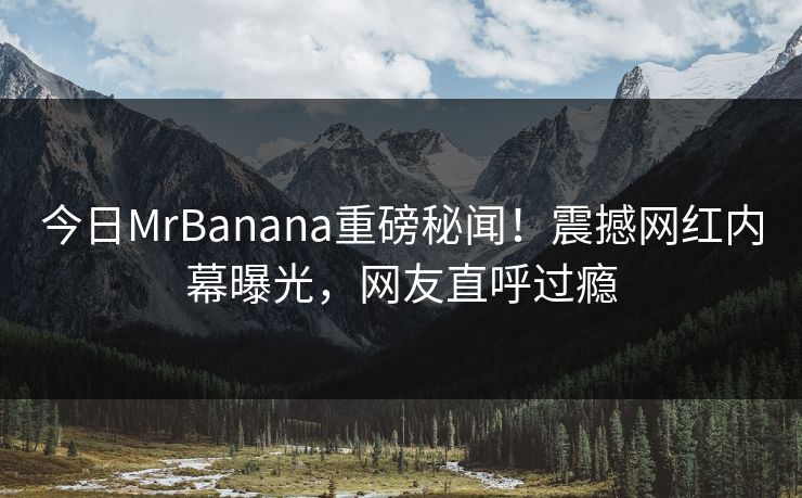 今日MrBanana重磅秘闻！震撼网红内幕曝光，网友直呼过瘾