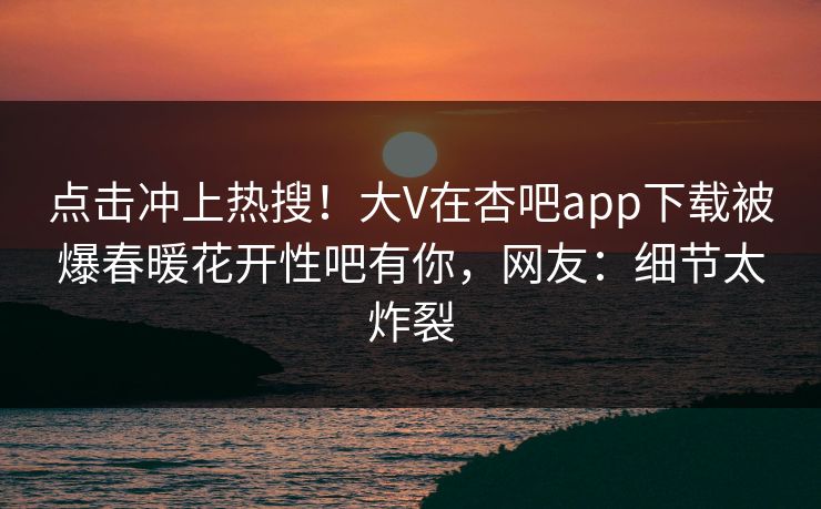 点击冲上热搜！大V在杏吧app下载被爆春暖花开性吧有你，网友：细节太炸裂