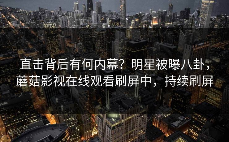 直击背后有何内幕？明星被曝八卦，蘑菇影视在线观看刷屏中，持续刷屏